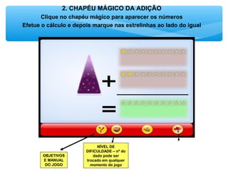 2. CHAPÉU MÁGICO DA ADIÇÃO
Clique no chapéu mágico para aparecer os números
Efetue o cálculo e depois marque nas estrelinhas ao lado do igual
OBJETIVOS
E MANUAL
DO JOGO
NÍVEL DE
DIFICULDADE – nº do
dado pode ser
trocado em qualquer
momento do jogo
 