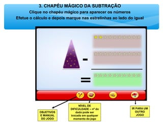 3. CHAPÉU MÁGICO DA SUBTRAÇÃO
Clique no chapéu mágico para aparecer os números
Efetue o cálculo e depois marque nas estrelinhas ao lado do igual
OBJETIVOS
E MANUAL
DO JOGO
NÍVEL DE
DIFICULDADE – nº do
dado pode ser
trocado em qualquer
momento do jogo
IR PARA UM
OUTRO
JOGO
 