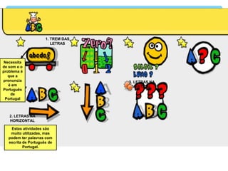 1. TREM DAS
LETRAS
2. LETRAS NA
HORIZONTAL
3. LETRAS NA
VERTICAL
Necessita
de som e o
problema é
que a
pronuncia
é em
Português
de
Portugal
Estas atividades são
muito utilizadas, mas
podem ter palavras com
escrita de Português de
Portugal.
 