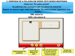 3. VERIFIQUE SE A PALAVRA EM VERDE ESTÁ SENDO MOSTRADA
Clique em “Eu estou pronto”
As palavras irão começar a cair na coluna da esquerda
Depois no mesmo lugar onde está escrito “Eu estou pronto” aparecerá dois
botões:
SIM, estava lá
NÃO, não estava lá
OBJETIVOS E
MANUAL DO
JOGO
IR PARA UM
OUTRO JOGO
NÍVEL DE DIFICULDADE –
nº do dado pode ser
trocado em qualquer
momento do jogo
CONFIGURAÇÃO DO
GCOMPRIS
 