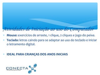 Atividades de Iniciação ao uso do Computador
∗ Mouse: exercícios de arraste, 1 clique, 2 cliques e jogo do peixe.
∗ Teclado: letras caindo para se adaptar ao uso do teclado e iniciar
o letramento digital.
∗ IDEAL PARA CRIANÇAS DOS ANOS INICIAIS
 