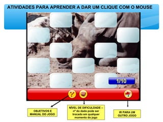 ATIVIDADES PARA APRENDER A DAR UM CLIQUE COM O MOUSE
OBJETIVOS E
MANUAL DO JOGO
NÍVEL DE DIFICULDADE –
nº do dado pode ser
trocado em qualquer
momento do jogo
IR PARA UM
OUTRO JOGO
 
