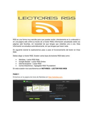 RSS es una forma muy sencilla para que puedas recibir, directamente en tu ordenador o
en una página web online (a través de un lector RSS) información actualizada sobre tus
páginas web favoritas, sin necesidad de que tengas que visitarlas una a una. Esta
información se actualiza automáticamente, sin que tengas que hacer nada.
En siguiente tutorial te explicaremos paso a paso el funcionamiento del lector en línea
RSS:
Debes elegir un lector RSS. Existen varios tipos de lectores RSS tales como:
 Netvibes - Lector RSS Web
 Google Reader - Lector RSS Online
 Internet Explorer - Lector RSS
 Correo Electrónico - Agregador RSS Thunderbird
En esta ocasión nos suscribiremos en NETVIBES – LECTOR RSS WEB
PASO 1
Entramos en la página de inicio de Netvibes en http://netvibes.com.
 