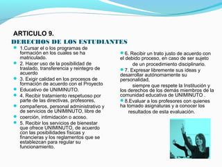 ARTICULO 9.
DERECHOS DE LOS ESTUDIANTES
 1.Cursar el o los programas de
    formación en los cuales se ha            6. Recibir un trato justo de acuerdo con
    matriculado.                             el debido proceso, en caso de ser sujeto
   2. Hacer uso de la posibilidad de              de un procedimiento disciplinario.
    traslado, transferencia y reintegro de   7. Expresar libremente sus ideas y
    acuerdo                                  desarrollar autónomamente su
   3. Exigir calidad en los procesos de     personalidad,
    formación de acuerdo con el Proyecto           siempre que respete la Institución y
   Educativo de UNIMINUTO.                  los derechos de los demás miembros de la
   4. Recibir tratamiento respetuoso por    comunidad educativa de UNIMINUTO .
    parte de las directivas, profesores,     8.Evaluar a los profesores con quienes
   compañeros, personal administrativo y    ha tomado asignaturas y a conocer los
    de servicios de UNIMINUTO, libre de          resultados de esta evaluación.
   coerción, intimidación o acoso.
   5. Recibir los servicios de bienestar
    que ofrece UNIMINUTO, de acuerdo
    con las posibilidades físicas y
    financieras y los reglamentos que se
    establezcan para regular su
    funcionamiento.
 