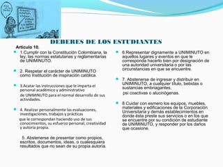 DEBERES DE LOS ESTUDIANTES
 Artículo 10.
 1.Cumplir con la Constitución Colombiana, la         6.Representar dignamente a UNIMINUTO en
   ley, las normas estatutarias y reglamentarias         aquellos lugares y eventos en que le
   de UNIMINUTO.                                         corresponda hacerlo bien por designación de
                                                         una autoridad universitaria o por las
 2. Respetar el carácter de UNIMINUTO                   circunstancias en que se encuentre.
   como Institución de inspiración católica.
                                                       7. Abstenerse de ingresar y distribuir en
 3.Acatar las instrucciones que le imparta el           UNIMINUTO, a cualquier título, bebidas o
                                                         sustancias embriagantes,
   personal académico y administrativo
                                                         psi coactivas o alucinógenas.
   de UNIMINUTO para el normal desarrollo de sus
   actividades.
                                                       8.Cuidar con esmero los equipos, muebles,
 4. Realizar personalmente las evaluaciones,            materiales y edificaciones de la Corporación
                                                         Universitaria y demás establecimientos en
   investigaciones, trabajos y prácticas                 donde ésta preste sus servicios o en los que
   que le correspondan haciendo uso de sus               se encuentre por su condición de estudiante
   conocimientos, su esfuerzo personal, creatividad      de UNIMINUTO, y responder por los daños
   y autoría propia.                                     que ocasione.

    5. Abstenerse de presentar como propios,
   escritos, documentos, ideas, o cualesquiera
   resultados que no sean de su propia autoría.
 