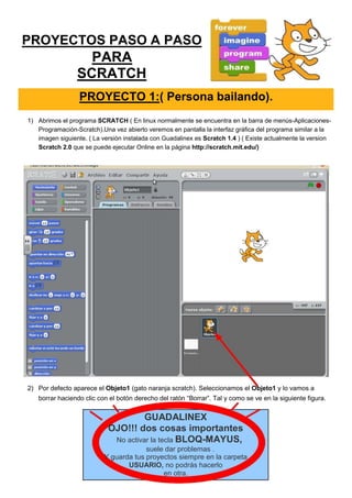 PROYECTOS PASO A PASO
PARA
SCRATCH
PROYECTO 1:( Persona bailando).
1) Abrimos el programa SCRATCH ( En linux normalmente se encuentra en la barra de menús-Aplicaciones-
Programación-Scratch).Una vez abierto veremos en pantalla la interfaz gráfica del programa similar a la
imagen siguiente. ( La versión instalada con Guadalinex es Scratch 1.4 ) ( Existe actualmente la version
Scratch 2.0 que se puede ejecutar Online en la página http://scratch.mit.edu/)
2) Por defecto aparece el Objeto1 (gato naranja scratch). Seleccionamos el Objeto1 y lo vamos a
borrar haciendo clic con el botón derecho del ratón “Borrar”. Tal y como se ve en la siguiente figura.
GUADALINEX
OJO!!! dos cosas importantes
No activar la tecla BLOQ-MAYUS,
suele dar problemas .
Y guarda tus proyectos siempre en la carpeta
USUARIO, no podrás hacerlo
en otra.
 