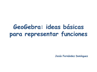 GeoGebra: ideas básicas para representar funciones Jesús Fernández Domínguez 