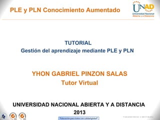 PLE y PLN Conocimiento Aumentado




                    TUTORIAL
   Gestión del aprendizaje mediante PLE y PLN



       YHON GABRIEL PINZON SALAS
              Tutor Virtual


UNIVERSIDAD NACIONAL ABIERTA Y A DISTANCIA
                  2013
                                         FI-GQ-GCMU-004-015 V. 000-27-08-2011
 