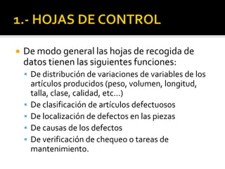  De modo general las hojas de recogida de
datos tienen las siguientes funciones:
 De distribución de variaciones de variables de los
artículos producidos (peso, volumen, longitud,
talla, clase, calidad, etc…)
 De clasificación de artículos defectuosos
 De localización de defectos en las piezas
 De causas de los defectos
 De verificación de chequeo o tareas de
mantenimiento.
 
