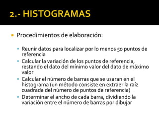  Procedimientos de elaboración:
 Reunir datos para localizar por lo menos 50 puntos de
referencia
 Calcular la variación de los puntos de referencia,
restando el dato del mínimo valor del dato de máximo
valor
 Calcular el número de barras que se usaran en el
histograma (un método consiste en extraer la raíz
cuadrada del número de puntos de referencia)
 Determinar el ancho de cada barra, dividiendo la
variación entre el número de barras por dibujar
 