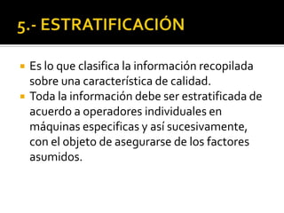  Es lo que clasifica la información recopilada
sobre una característica de calidad.
 Toda la información debe ser estratificada de
acuerdo a operadores individuales en
máquinas especificas y así sucesivamente,
con el objeto de asegurarse de los factores
asumidos.
 