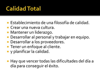  Establecimiento de una filosofía de calidad.
 Crear una nueva cultura.
 Mantener un liderazgo.
 Desarrollar al personal y trabajar en equipo.
 Desarrollar a los proveedores.
 Tener un enfoque al cliente.
 y planificar la calidad.
 Hay que vencer todas las dificultades del día a
día para conseguir el éxito.
 