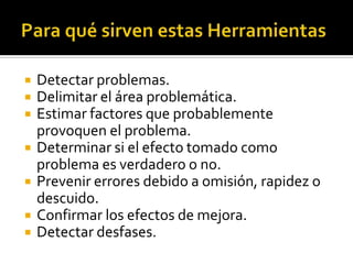  Detectar problemas.
 Delimitar el área problemática.
 Estimar factores que probablemente
provoquen el problema.
 Determinar si el efecto tomado como
problema es verdadero o no.
 Prevenir errores debido a omisión, rapidez o
descuido.
 Confirmar los efectos de mejora.
 Detectar desfases.
 