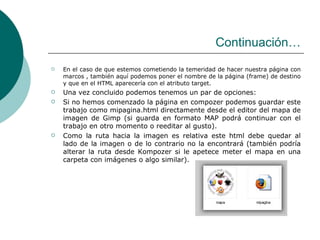 Continuación… En el caso de que estemos cometiendo la temeridad de hacer nuestra página con marcos , también aquí podemos poner el nombre de la página (frame) de destino y que en el HTML aparecería con el atributo target. Una vez concluido podemos tenemos un par de opciones: Si no hemos comenzado la página en compozer podemos guardar este trabajo como mipagina.html directamente desde el editor del mapa de imagen de Gimp (si guarda en formato MAP podrá continuar con el trabajo en otro momento o reeditar al gusto). Como la ruta hacia la imagen es relativa este html debe quedar al lado de la imagen o de lo contrario no la encontrará (también podría alterar la ruta desde Kompozer si le apetece meter el mapa en una carpeta con imágenes o algo similar). 