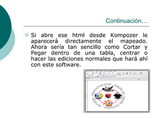 Continuación… Si abre ese html desde Kompozer le aparecerá directamente el mapeado. Ahora sería tan sencillo como Cortar y Pegar dentro de una tabla, centrar o hacer las ediciones normales que hará ahí con este software. 