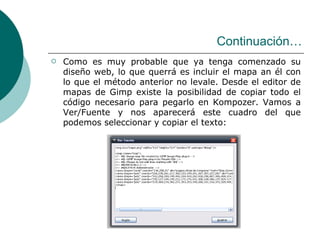 Continuación… Como es muy probable que ya tenga comenzado su diseño web, lo que querrá es incluir el mapa an él con lo que el método anterior no levale. Desde el editor de mapas de Gimp existe la posibilidad de copiar todo el código necesario para pegarlo en Kompozer. Vamos a Ver/Fuente y nos aparecerá este cuadro del que podemos seleccionar y copiar el texto:  