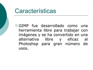 Características GIMP fue desarrollado como una herramienta libre para trabajar con imágenes y se ha convertido en una alternativa libre y eficaz al Photoshop para gran número de usos. 
