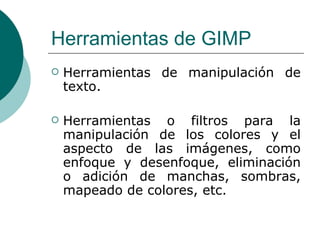 Herramientas de GIMP Herramientas de manipulación de texto.  Herramientas o filtros para la manipulación de los colores y el aspecto de las imágenes, como enfoque y desenfoque, eliminación o adición de manchas, sombras, mapeado de colores, etc. 