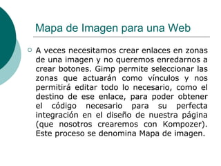 Mapa de Imagen para una Web   A veces necesitamos crear enlaces en zonas de una imagen y no queremos enredarnos a crear botones. Gimp permite seleccionar las zonas que actuarán como vínculos y nos permitirá editar todo lo necesario, como el destino de ese enlace, para poder obtener el código necesario para su perfecta integración en el diseño de nuestra página (que nosotros crearemos con Kompozer). Este proceso se denomina Mapa de imagen. 