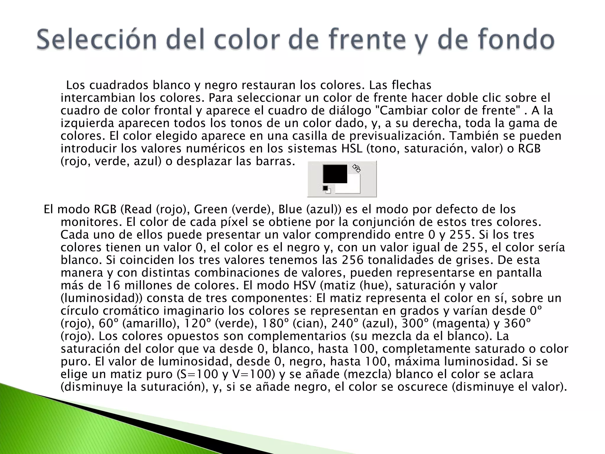 Los cuadrados blanco y negro restauran los colores. Las flechas  intercambian los colores. Para seleccionar un color de frente hacer doble clic sobre el cuadro de color frontal y aparece el cuadro de diálogo "Cambiar color de frente" . A la izquierda aparecen todos los tonos de un color dado, y, a su derecha, toda la gama de colores. El color elegido aparece en una casilla de previsualización. También se pueden introducir los valores numéricos en los sistemas HSL (tono, saturación, valor) o RGB (rojo, verde, azul) o desplazar las barras. El modo RGB (Read (rojo), Green (verde), Blue (azul)) es el modo por defecto de los monitores. El color de cada píxel se obtiene por la conjunción de estos tres colores. Cada uno de ellos puede presentar un valor comprendido entre 0 y 255. Si los tres colores tienen un valor 0, el color es el negro y, con un valor igual de 255, el color sería blanco. Si coinciden los tres valores tenemos las 256 tonalidades de grises. De esta manera y con distintas combinaciones de valores, pueden representarse en pantalla más de 16 millones de colores. El modo HSV (matiz (hue), saturación y valor (luminosidad)) consta de tres componentes: El matiz representa el color en sí, sobre un círculo cromático imaginario los colores se representan en grados y varían desde 0º (rojo), 60º (amarillo), 120º (verde), 180º (cian), 240º (azul), 300º (magenta) y 360º (rojo). Los colores opuestos son complementarios (su mezcla da el blanco). La saturación del color que va desde 0, blanco, hasta 100, completamente saturado o color puro. El valor de luminosidad, desde 0, negro, hasta 100, máxima luminosidad. Si se elige un matiz puro (S=100 y V=100) y se añade (mezcla) blanco el color se aclara (disminuye la suturación), y, si se añade negro, el color se oscurece (disminuye el valor).  