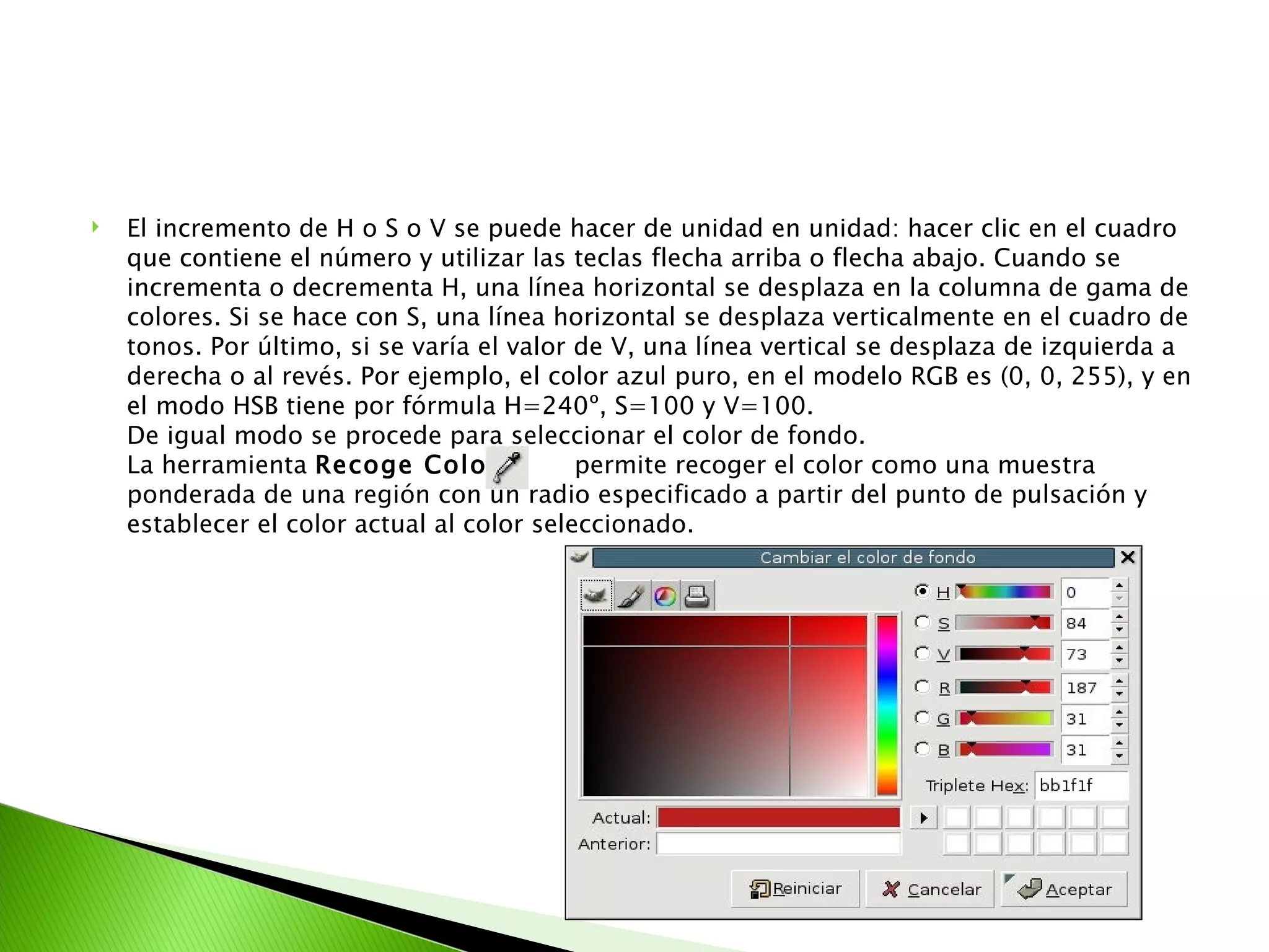 El incremento de H o S o V se puede hacer de unidad en unidad: hacer clic en el cuadro que contiene el número y utilizar las teclas flecha arriba o flecha abajo. Cuando se incrementa o decrementa H, una línea horizontal se desplaza en la columna de gama de colores. Si se hace con S, una línea horizontal se desplaza verticalmente en el cuadro de tonos. Por último, si se varía el valor de V, una línea vertical se desplaza de izquierda a derecha o al revés. Por ejemplo, el color azul puro, en el modelo RGB es (0, 0, 255), y en el modo HSB tiene por fórmula H=240º, S=100 y V=100. De igual modo se procede para seleccionar el color de fondo. La herramienta  Recoge Color  permite recoger el color como una muestra ponderada de una región con un radio especificado a partir del punto de pulsación y establecer el color actual al color seleccionado. 