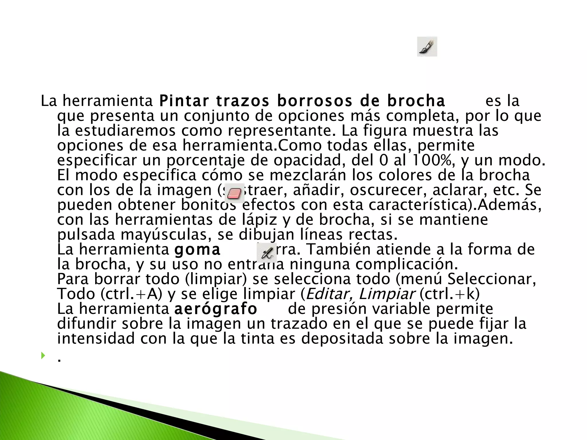 La herramienta  Pintar trazos borrosos de brocha   es la que presenta un conjunto de opciones más completa, por lo que la estudiaremos como representante. La figura muestra las opciones de esa herramienta.Como todas ellas, permite especificar un porcentaje de opacidad, del 0 al 100%, y un modo. El modo especifica cómo se mezclarán los colores de la brocha con los de la imagen (sustraer, añadir, oscurecer, aclarar, etc. Se pueden obtener bonitos efectos con esta característica).Además, con las herramientas de lápiz y de brocha, si se mantiene pulsada mayúsculas, se dibujan líneas rectas. La herramienta  goma   borra. También atiende a la forma de la brocha, y su uso no entraña ninguna complicación. Para borrar todo (limpiar) se selecciona todo (menú Seleccionar, Todo (ctrl.+A) y se elige limpiar ( Editar, Limpiar  (ctrl.+k) La herramienta  aerógrafo   de presión variable permite difundir sobre la imagen un trazado en el que se puede fijar la intensidad con la que la tinta es depositada sobre la imagen. . 