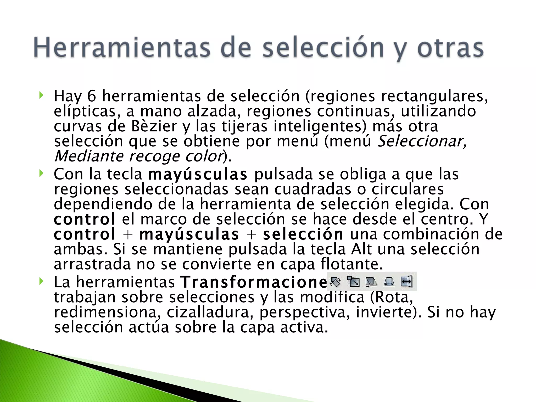 Hay 6 herramientas de selección (regiones rectangulares, elípticas, a mano alzada, regiones continuas, utilizando curvas de Bèzier y las tijeras inteligentes) más otra selección que se obtiene por menú (menú  Seleccionar, Mediante recoge color ). Con la tecla  mayúsculas  pulsada se obliga a que las regiones seleccionadas sean cuadradas o circulares dependiendo de la herramienta de selección elegida. Con  control  el marco de selección se hace desde el centro. Y  control  +  mayúsculas  +  selección  una combinación de ambas. Si se mantiene pulsada la tecla Alt una selección arrastrada no se convierte en capa flotante.  La herramientas  Transformaciones  trabajan sobre selecciones y las modifica (Rota, redimensiona, cizalladura, perspectiva, invierte). Si no hay selección actúa sobre la capa activa. 