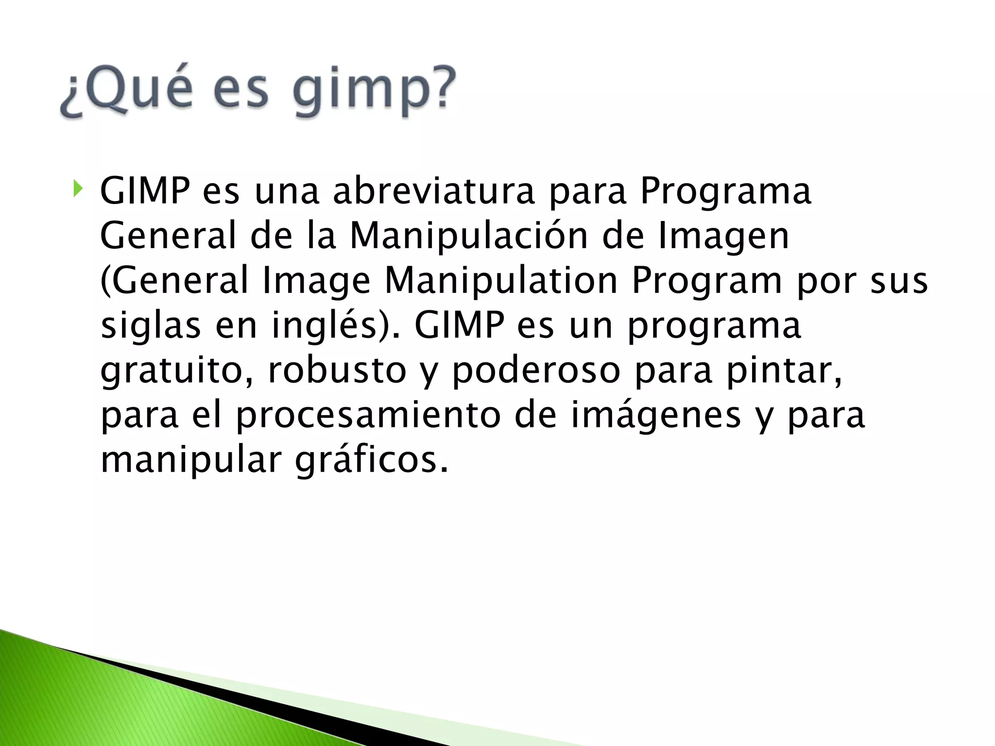 GIMP es una abreviatura para Programa General de la Manipulación de Imagen (General Image Manipulation Program por sus siglas en inglés). GIMP es un programa gratuito, robusto y poderoso para pintar, para el procesamiento de imágenes y para manipular gráficos. 