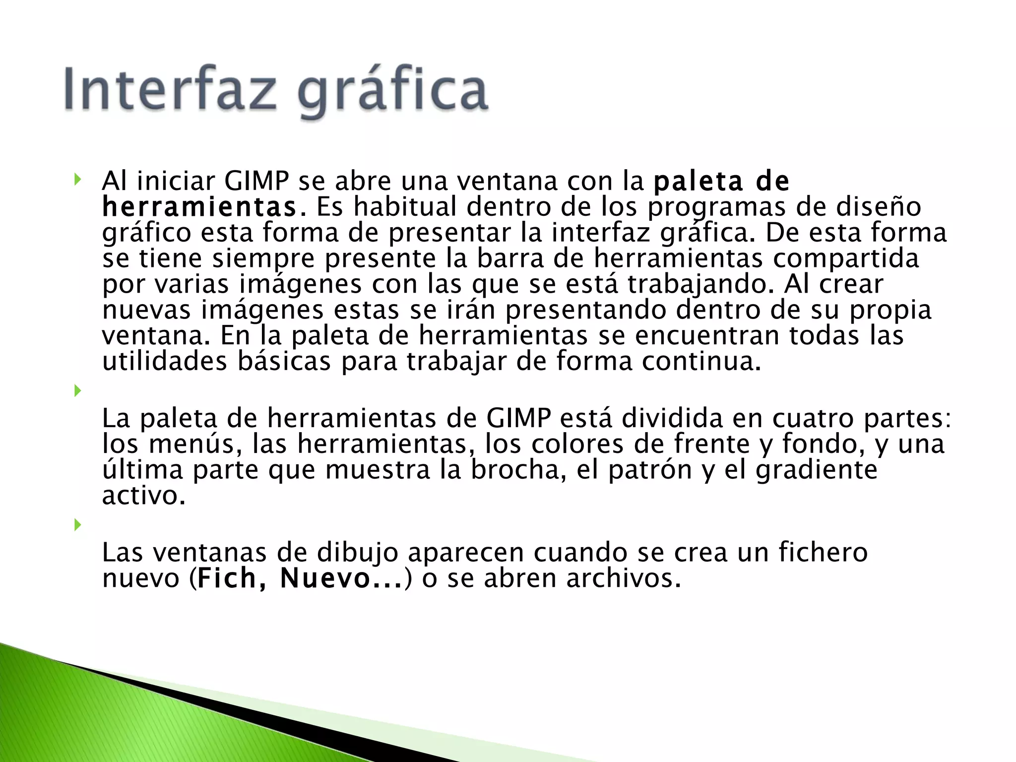Al iniciar GIMP se abre una ventana con la  paleta de herramientas . Es habitual dentro de los programas de diseño gráfico esta forma de presentar la interfaz gráfica. De esta forma se tiene siempre presente la barra de herramientas compartida por varias imágenes con las que se está trabajando. Al crear nuevas imágenes estas se irán presentando dentro de su propia ventana. En la paleta de herramientas se encuentran todas las utilidades básicas para trabajar de forma continua. La paleta de herramientas de GIMP está dividida en cuatro partes: los menús, las herramientas, los colores de frente y fondo, y una última parte que muestra la brocha, el patrón y el gradiente activo. Las ventanas de dibujo aparecen cuando se crea un fichero nuevo ( Fich, Nuevo... ) o se abren archivos. 