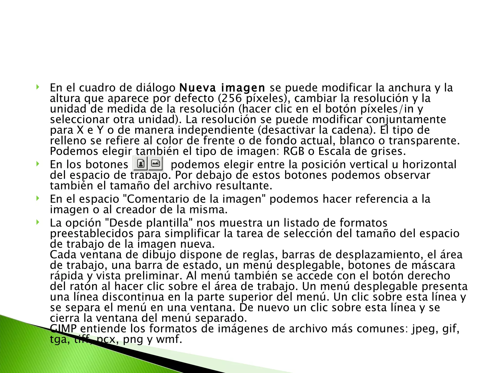 En el cuadro de diálogo  Nueva imagen  se puede modificar la anchura y la altura que aparece por defecto (256 píxeles), cambiar la resolución y la unidad de medida de la resolución (hacer clic en el botón píxeles/in y seleccionar otra unidad). La resolución se puede modificar conjuntamente para X e Y o de manera independiente (desactivar la cadena). El tipo de relleno se refiere al color de frente o de fondo actual, blanco o transparente. Podemos elegir también el tipo de imagen: RGB o Escala de grises.  En los botones  podemos elegir entre la posición vertical u horizontal del espacio de trabajo. Por debajo de estos botones podemos observar también el tamaño del archivo resultante. En el espacio "Comentario de la imagen" podemos hacer referencia a la imagen o al creador de la misma. La opción "Desde plantilla" nos muestra un listado de formatos preestablecidos para simplificar la tarea de selección del tamaño del espacio de trabajo de la imagen nueva. Cada ventana de dibujo dispone de reglas, barras de desplazamiento, el área de trabajo, una barra de estado, un menú desplegable, botones de máscara rápida y vista preliminar. Al menú también se accede con el botón derecho del ratón al hacer clic sobre el área de trabajo. Un menú desplegable presenta una línea discontinua en la parte superior del menú. Un clic sobre esta línea y se separa el menú en una ventana. De nuevo un clic sobre esta línea y se cierra la ventana del menú separado. GIMP entiende los formatos de imágenes de archivo más comunes: jpeg, gif, tga, tiff, pcx, png y wmf. 