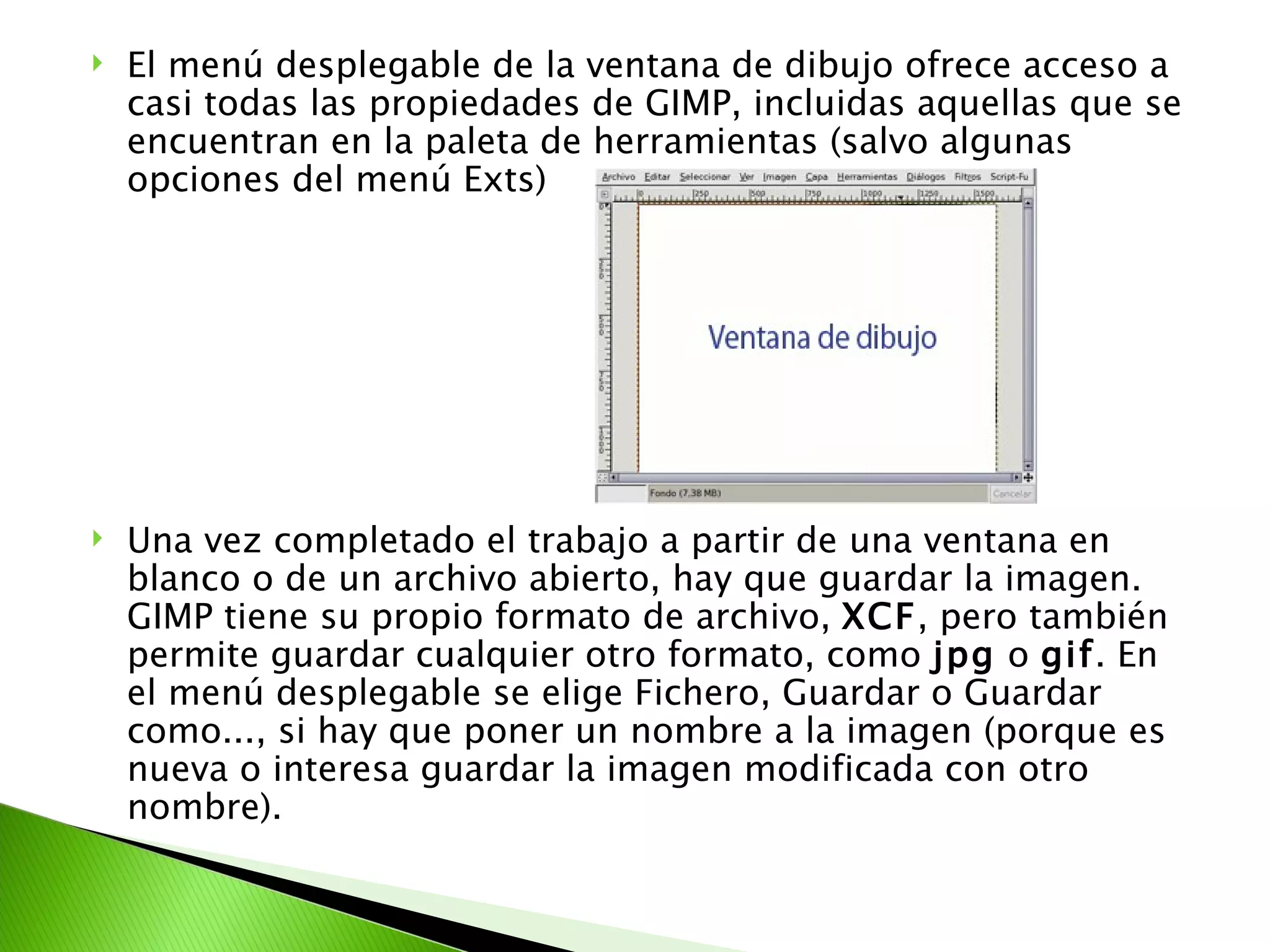 El menú desplegable de la ventana de dibujo ofrece acceso a casi todas las propiedades de GIMP, incluidas aquellas que se encuentran en la paleta de herramientas (salvo algunas opciones del menú Exts) Una vez completado el trabajo a partir de una ventana en blanco o de un archivo abierto, hay que guardar la imagen. GIMP tiene su propio formato de archivo,  XCF , pero también permite guardar cualquier otro formato, como  jpg  o  gif . En el menú desplegable se elige Fichero, Guardar o Guardar como..., si hay que poner un nombre a la imagen (porque es nueva o interesa guardar la imagen modificada con otro nombre). 
