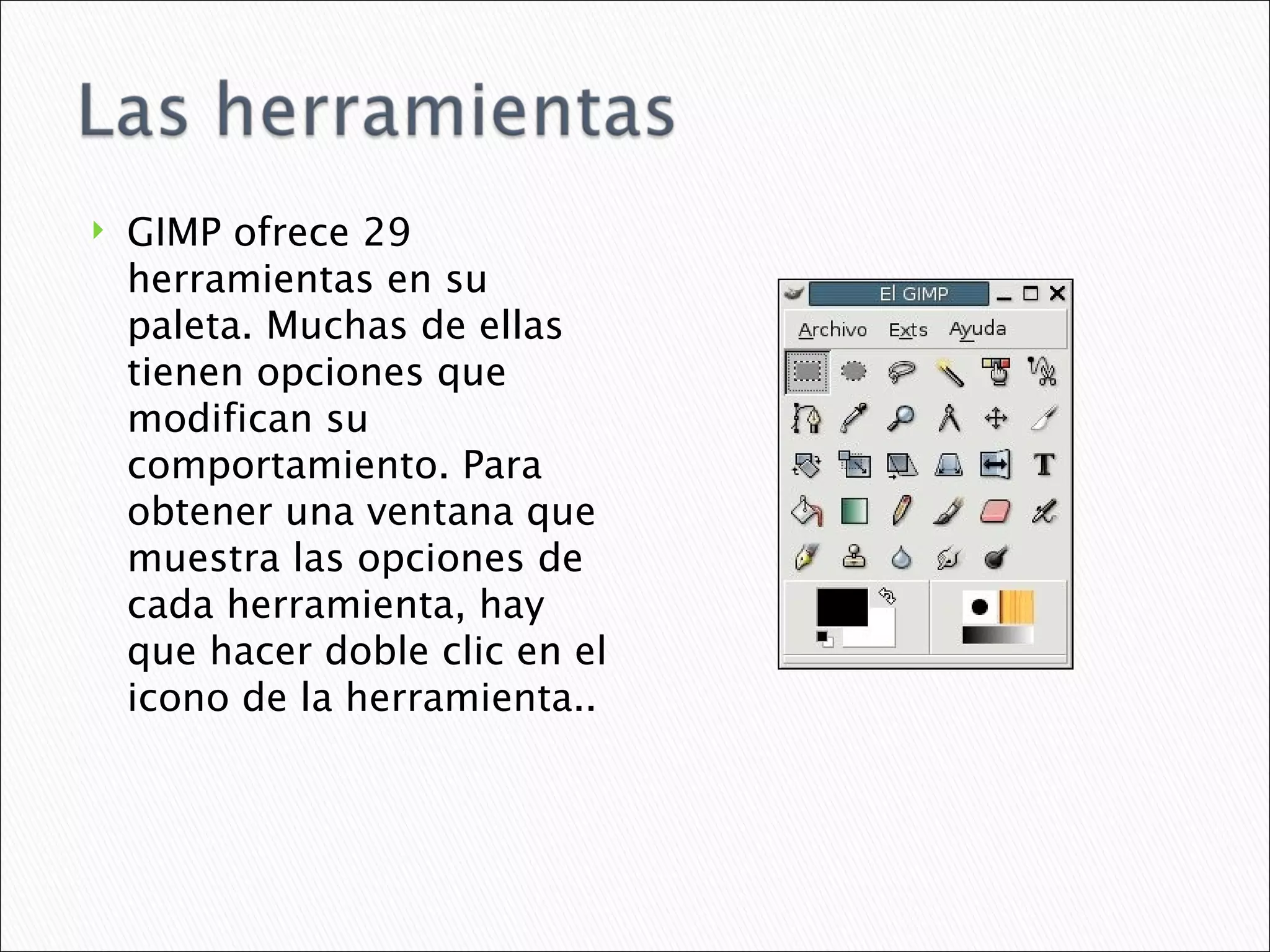 GIMP ofrece 29 herramientas en su paleta. Muchas de ellas tienen opciones que modifican su comportamiento. Para obtener una ventana que muestra las opciones de cada herramienta, hay que hacer doble clic en el icono de la herramienta.. 