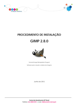 PROCEDIMENTO DE INSTALAÇÃO

               GIMP 2.8.0




            General Image Manipulation Program

         Software para criação e edição de imagens




                     Junho de 2012




              Central de Atendimento AFT Brasil
  Telefone: (11) 3868-0145 e-mail: aft@vanzolini-ead.org.br
 