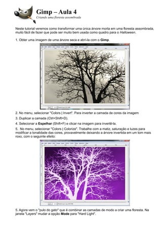 Gimp – Aula 4
Criando uma floresta assombrada
Neste tutorial veremos como transformar uma única árvore morta em uma floresta assombrada,
muito fácil de fazer que pode ser muito bem usada como quadro para o Halloween.
1. Obter uma imagem de uma árvore seca e abrí-la com o Gimp.
2. No menu, selecionar "Colors | Invert". Para inverter a camada de cores da imagem
3. Duplicar a camada (Ctrl+Shift+D).
4. Selecionar a Espelhar (Shift+F) e clicar na imagem para invertê-la.
5. No menu, selecionar "Colors | Colorize". Trabalhe com a matiz, saturação e luzes para
modificar a tonalidade das cores, provavelmente deixando a árvore invertida em um tom mais
roxo, com o seguinte efeito:
5. Agora vem o "pulo do gato" que é combinar as camadas de modo a criar uma floresta. Na
janela "Layers" mudar a opção Mode para "Hard Light".
 