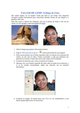 TALLER DE GIMP: Esfinge de Giza
Has estado alguna vez en Egipto? Verás qué fácil es con Gimp. Este programa
incorpora muchas herramientas para seleccionar distintas formas de una imagen y a
pegarlas sobre otra.
Para ello vamos a utilizar dos imágenes, una con el paisaje de fondo y otra con un
retrato. En este ejemplo, están descargadas de Flickr.




   1. Abre la imagen que quieres seleccionar (retrato).

   2. Elige la “Herramienta de tijeras”       (selecciona formas de una imagen)
   3. Pulsa sucesivamente con el botón izquierdo sobre el contorno de la persona del
      retrato, en este caso la chica. Vamos avanzando y cada que pulsamos nos
      parecerá un circulito. Cuanto más cerca están, mejor será el resultado.
   4. Cerramos la selección, tal y como se muestra en la figura.
   5. Hacemos clic con el botón izquierdo del ratón sobre el centro de la selección, y
      si se ha cerrado correctamente, saldrá una selección con un contorno
      discontinuo.




   6. Cortamos la imagen. Se puede hacer con (Ctrl.+X), así comprobamos si nos
      hemos dejado algún trozo sin seleccionar.



                                                                                    1
 