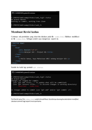 Membuat Revisi kedua
Ceritanya ada perubahan yang akan kita lakukan pada file index.html. Silahkan modifikasi
isi file index.html. Sebagai contoh saya mengisinya seperti ini.
<!DOCTYPE html>
<html>
<head>
<meta charset="utf-8">
<title>Belajar Git - Project 01</title>
</head>
<body>
<p>Hello Semua, Saya Mahasiswa UBSI sedang belajar Git</p>
</body>
</html>
Setelah itu ketik lagi perintah git status.
Terilhatdi sana,file index.html sudah dimodifikasi.Kondisinyaskarangberadadalam modified.
Lakukancommit lagi seperti revisipertama.
 