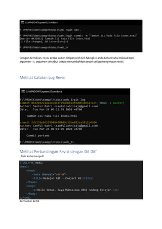 Dengandemikian,revisi keduasudahdisipanolehGit.Mungkinandabelumtahumaksuddari
argumen-m, argumentersebutuntukmenambahkanpesansetiapmenyimpanrevisi.
Melihat Catatan Log Revisi
Melihat Perbandingan Revisi dengan Git Diff
Ubah kode menjadi
<!DOCTYPE html>
<html>
<head>
<meta charset="utf-8">
<title>Belajar Git - Project 01</title>
</head>
<body>
<p>Hello Semua, Saya Mahasiswa UBSI sedang belajar </p>
</body>
</html>
Kemudianketik
 