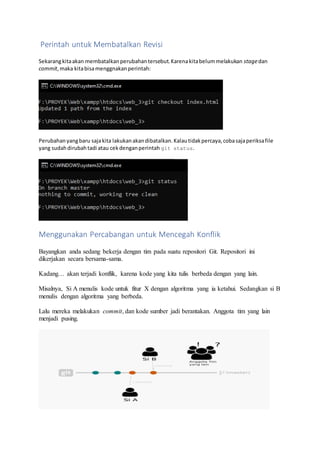 Perintah untuk Membatalkan Revisi
Sekarangkitaakan membatalkanperubahantersebut.Karenakitabelummelakukan stagedan
commit,maka kitabisamenggnakanperintah:
Perubahanyangbaru sajakita lakukanakandibatalkan.Kalautidakpercaya,cobasajaperiksafile
yang sudahdirubahtadi atau cekdenganperintah git status.
Menggunakan Percabangan untuk Mencegah Konflik
Bayangkan anda sedang bekerja dengan tim pada suatu repositori Git. Repositori ini
dikerjakan secara bersama-sama.
Kadang… akan terjadi konflik, karena kode yang kita tulis berbeda dengan yang lain.
Misalnya, Si A menulis kode untuk fitur X dengan algoritma yang ia ketahui. Sedangkan si B
menulis dengan algoritma yang berbeda.
Lalu mereka melakukan commit, dan kode sumber jadi berantakan. Anggota tim yang lain
menjadi pusing.
 