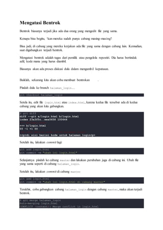 Mengatasi Bentrok
Bentrok biasanya terjadi jika ada dua orang yang mengedit file yang sama.
Kenapa bisa begitu, ‘kan mereka sudah punya cabang masing-masing?
Bisa jadi, di cabang yang mereka kerjakan ada file yang sama dengan cabang lain. Kemudian,
saat digabungkan terjadi bentrok.
Mengatasi bentrok adalah tugas dari pemilik atau pengelola repostiri. Dia harus bertindak
adil, kode mana yang harus diambil.
Biasanya akan ada proses diskusi dulu dalam mengambil keputusan.
Baiklah, sekarang kita akan coba membuat bentrokan .
Pindah dulu ke branch halaman_login…
git checkout halaman_login
Setela itu, edit file login.html atau index.html, karena kedua file tersebut ada di kedua
cabang yang akan kita gabungkan.
$ git diff
diff --git a/login.html b/login.html
index 23a3f5c..eea5658 100644
--- a/login.html
+++ b/login.html
@@ -1 +1 @@
-di sini berisi kode untuk halaman login
+<p>di sini berisi kode untuk halaman login<p>
Setelah itu, lakukan commit lagi:
git add login.html
git commit -m "ubah isi login.html"
Selanjutnya pindah ke cabang master dan lakukan perubahan juga di cabang ini. Ubah file
yang sama seperti di cabang halaman_login.
Setelah itu, lakukan commit di cabang master
git add login.html
git commit -m "ubah isi login.html di cabang master"
Terakhir, coba gabungkan cabang halaman_login dengan cabang master, maka akan terjadi
bentrok.
$ git merge halaman_login
Auto-merging login.html
CONFLICT (content): Merge conflict in login.html
 