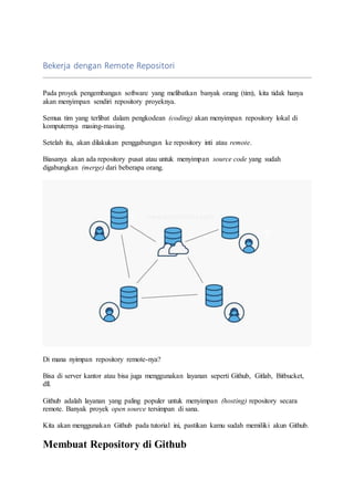 Bekerja dengan Remote Repositori
Pada proyek pengembangan software yang melibatkan banyak orang (tim), kita tidak hanya
akan menyimpan sendiri repository proyeknya.
Semua tim yang terlibat dalam pengkodean (coding) akan menyimpan repository lokal di
komputernya masing-masing.
Setelah itu, akan dilakukan penggabungan ke repository inti atau remote.
Biasanya akan ada repository pusat atau untuk menyimpan source code yang sudah
digabungkan (merge) dari beberapa orang.
Di mana nyimpan repository remote-nya?
Bisa di server kantor atau bisa juga menggunakan layanan seperti Github, Gitlab, Bitbucket,
dll.
Github adalah layanan yang paling populer untuk menyimpan (hosting) repository secara
remote. Banyak proyek open source tersimpan di sana.
Kita akan menggunakan Github pada tutorial ini, pastikan kamu sudah memiliki akun Github.
Membuat Repository di Github
 