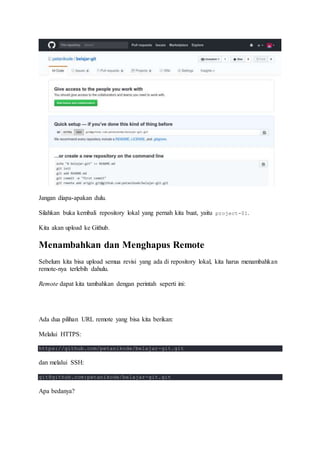 Jangan diapa-apakan dulu.
Silahkan buka kembali repository lokal yang pernah kita buat, yaitu project-01.
Kita akan upload ke Github.
Menambahkan dan Menghapus Remote
Sebelum kita bisa upload semua revisi yang ada di repository lokal, kita harus menambahkan
remote-nya terlebih dahulu.
Remote dapat kita tambahkan dengan perintah seperti ini:
Ada dua pilihan URL remote yang bisa kita berikan:
Melalui HTTPS:
https://github.com/petanikode/belajar-git.git
dan melalui SSH:
git@github.com:petanikode/belajar-git.git
Apa bedanya?
 