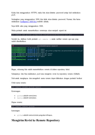 Kalau kita menggunakan HTTPS, maka kita akan diminta password setiap kali melakukan
push.
Sedangkan yang menggunakan SSH, kita tidak akan diminta password. Namun, kita harus
melakukan konfigurasi SSH Key terlebih dahulu.
Saya lebih suka yang menggunakan SSH.
Maka perintah untuk menambahkan remotenya akan menjadi seperti ini:
git remote add github git@github.com:petanikode/belajar-git.git
Setelah itu, silahkan ketik perintah git remote -v untuk melihat remote apa saja yang
sudah ditambahkan.
Bagus, sekarang kita sudah menambahkan remote di dalam repository lokal.
Selanjutnya kita bisa melakukan push atau mengirim revisi ke repository remote (Github).
Nah untuk menghapus dan mengubah nama remote dapat dilakukan dengan perintah berikut:
Ubah nama remote:
git remote rename github kantor
Keterangan:
 github adalah namalama
 kantor adalah namabaru
Hapus remote:
git remote remove github
keterangan:
 github adalah namaremote yangakan dihapus.
Mengirim Revisi ke Remote Repository
 