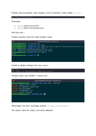 Perintah yang kita gunakan untuk mengirim revisi ke repository remote adalah git push.
git push github master
Keterangan:
 github adalah namaremote.
 master adalah namacabang tujuan.
Mari kita coba…
Pastikan repository lokal kita sudah memiliki remote.
Setelah itu lakukan beberpa revisi atau commit.
git add .
git commit -m "menambahkan beberapa revisi"
Sebagai contoh, saya memiliki 5 catatan revisi.
Maka tinggal kita kirim saja dengan perintah git push github master.
Jika muncul seperti ini, artinya push sukses dilakukan.
 