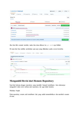 Jika ktia klik commit terakhir, maka kita akan dibawa ke git diff-nya Github.
Di sana kita bisa melihat perubahan apa saya yang dilakukan pada commit tersebut.
Mengambil Revisi dari Remote Repository
Saat kita bekerja dengan repository yang memiliki banyak kontributor, kita seharusnya
mengambil dulu revisi terbaru dari repository inti agar tidak bentrok.
Misalnya begini.
Pada repository remote ada kontributor lain yang sudah menambahkan dan merubah sesuatu
di sana.
 