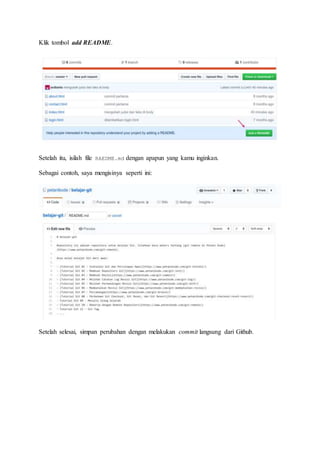 Klik tombol add README.
Setelah itu, isilah file RAEDME.md dengan apapun yang kamu inginkan.
Sebagai contoh, saya mengisinya seperti ini:
Setelah selesai, simpan perubahan dengan melakukan commit langsung dari Github.
 