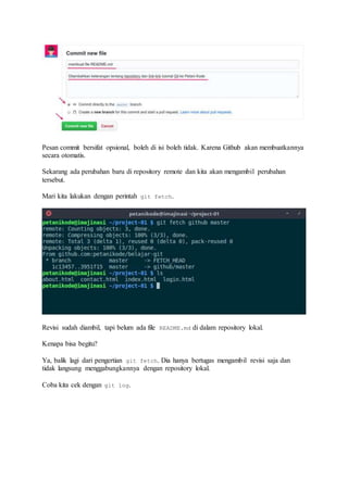 Pesan commit bersifat opsional, boleh di isi boleh tidak. Karena Github akan membuatkannya
secara otomatis.
Sekarang ada perubahan baru di repository remote dan kita akan mengambil perubahan
tersebut.
Mari kita lakukan dengan perintah git fetch.
Revisi sudah diambil, tapi belum ada file README.md di dalam repository lokal.
Kenapa bisa begitu?
Ya, balik lagi dari pengertian git fetch. Dia hanya bertugas mengambil revisi saja dan
tidak langsung menggabungkannya dengan repository lokal.
Coba kita cek dengan git log.
 