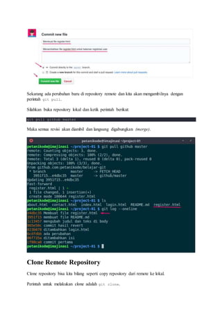 Sekarang ada perubahan baru di repository remote dan kita akan mengambilnya dengan
perintah git pull.
Silahkan buka repository lokal dan ketik perintah berikut:
git pull github master
Maka semua revisi akan diambil dan langsung digabungkan (merge).
Clone Remote Repository
Clone repository bisa kita bilang seperti copy repository dari remote ke lokal.
Perintah untuk melakukan clone adalah git clone.
 