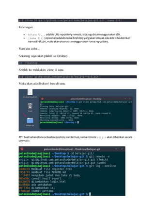 git clone https://github.com/petanikode/belajar-git.git [nama dir]
Keterangan:
 https://... adalah URL repositoryremote,kitajugabisamenggunakanSSH.
 [nama dir] (opsional) adalahnamadirektoryyangakandibuat.Jikakitatidakberikan
nama direktori,makaakanotomatismenggunakan namarepository.
Mari kita coba…
Sekarang saya akan pindah ke Desktop.
cd ~/Desktop
Setelah itu melakukan clone di sana.
git clone git@github.com:petanikode/belajar-git.git
Maka akan ada direktori baru di sana.
FYI: Saat kalianclone sebuahrepositorydari Github,namaremote origin akandiberikansecara
otomatis
 