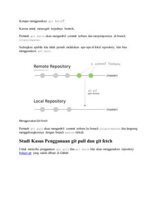 Kenapa menggunakan git fetch?
Karena untuk mencegah terjadinya bentrok.
Perintah git fetch akan mengambil commit terbaru dan menyimpannya di branch
origin/master.
Sedangkan apabila kita tidak pernah melakukan apa-apa di lokal repository, kita bisa
menggunakan git pull.
MenggunakanGitFetch
Perintah git pull akan mengambil commit terbaru ke branch origin/master dan langsung
menggabungkannya dengan branch master (lokal).
Studi Kasus Penggunaan git pull dan git fetch
Untuk mencoba penggunaan git pull dan git fetch kita akan menggunakan repository
belajar-git yang sudah dibuat di Github.
 