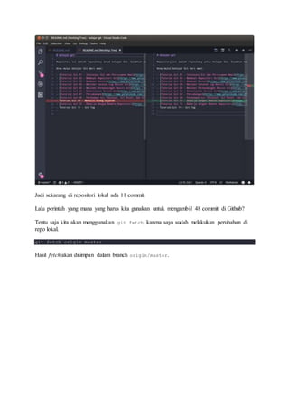 Jadi sekarang di repositori lokal ada 11 commit.
Lalu perintah yang mana yang harus kita gunakan untuk mengambil 48 commit di Github?
Tentu saja kita akan menggunakan git fetch, karena saya sudah melakukan perubahan di
repo lokal.
git fetch origin master
Hasil fetch akan disimpan dalam branch origin/master.
 